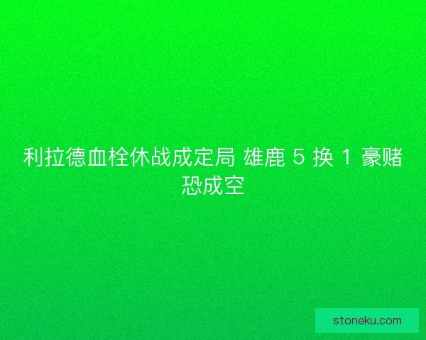 利拉德血栓休战成定局 雄鹿 5 换 1 豪赌恐成空