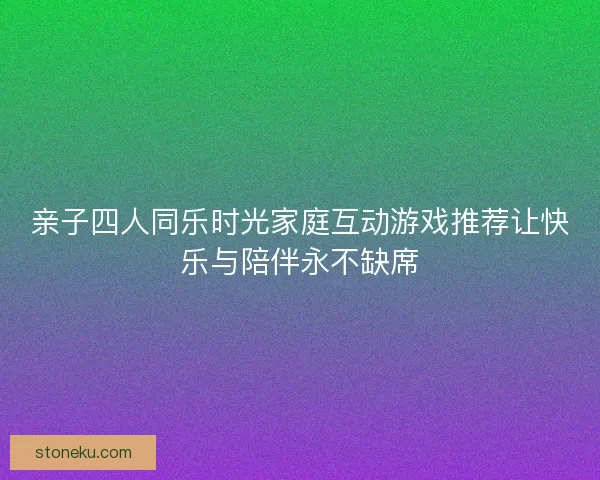 亲子四人同乐时光家庭互动游戏推荐让快乐与陪伴永不缺席