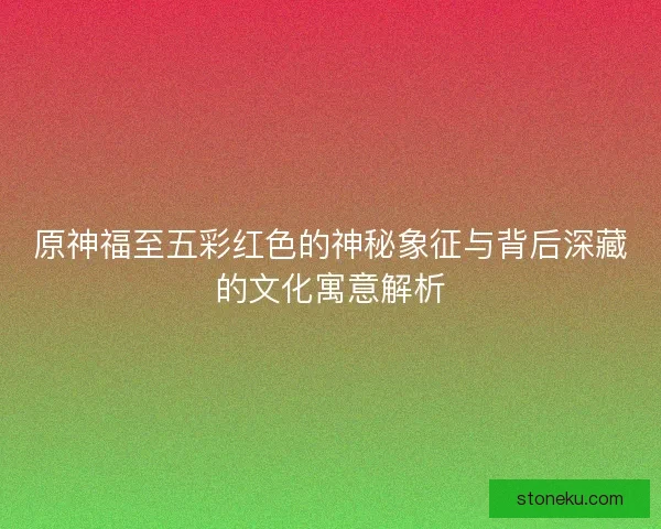原神福至五彩红色的神秘象征与背后深藏的文化寓意解析