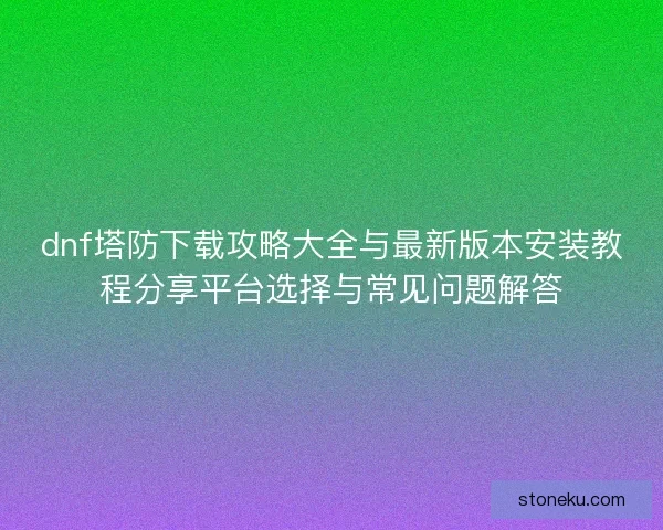 dnf塔防下载攻略大全与最新版本安装教程分享平台选择与常见问题解答