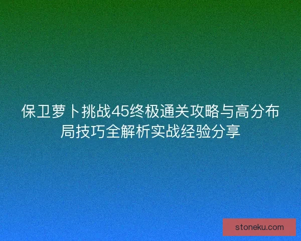 保卫萝卜挑战45终极通关攻略与高分布局技巧全解析实战经验分享