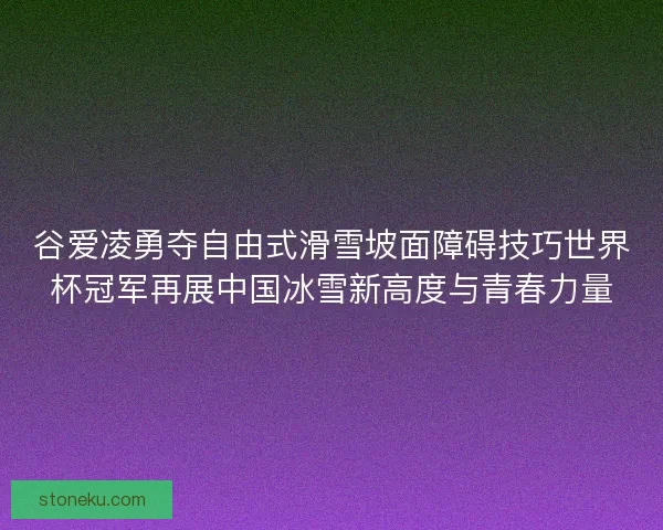 谷爱凌勇夺自由式滑雪坡面障碍技巧世界杯冠军再展中国冰雪新高度与青春力量