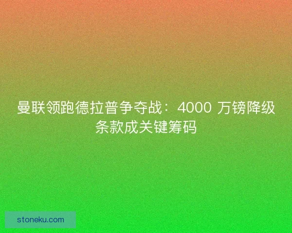 曼联领跑德拉普争夺战：4000 万镑降级条款成关键筹码