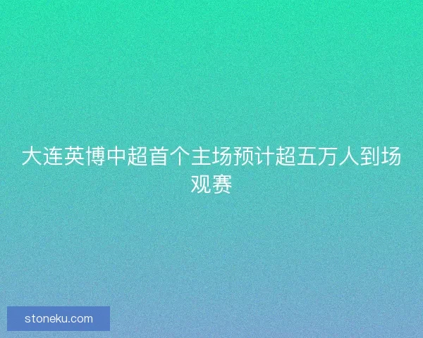 大连英博中超首个主场预计超五万人到场观赛