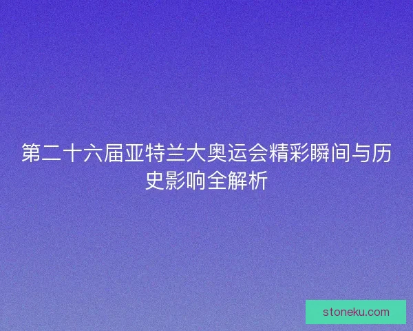 第二十六届亚特兰大奥运会精彩瞬间与历史影响全解析