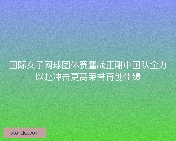 国际女子网球团体赛鏖战正酣中国队全力以赴冲击更高荣誉再创佳绩