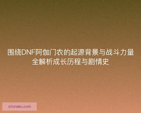 围绕DNF阿伽门农的起源背景与战斗力量全解析成长历程与剧情史