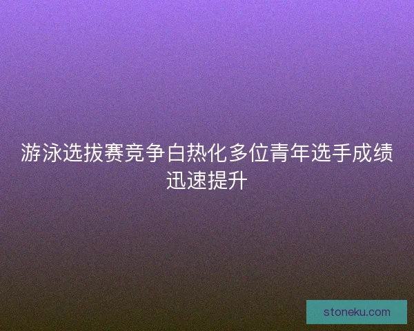 游泳选拔赛竞争白热化多位青年选手成绩迅速提升
