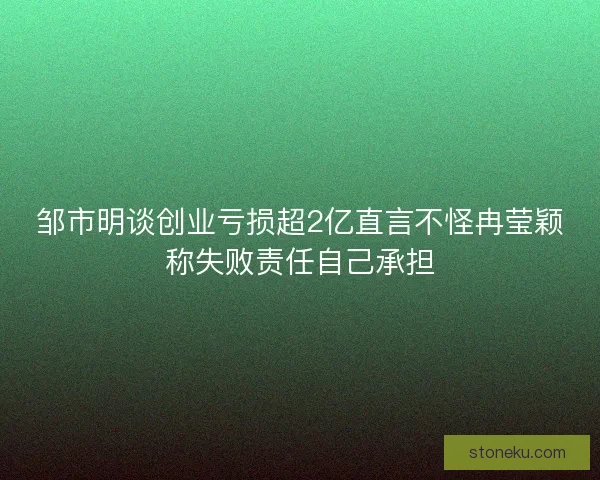 邹市明谈创业亏损超2亿直言不怪冉莹颖称失败责任自己承担 邹市明谈创业亏损超2亿直言不怪冉莹颖称失败责任自己承担