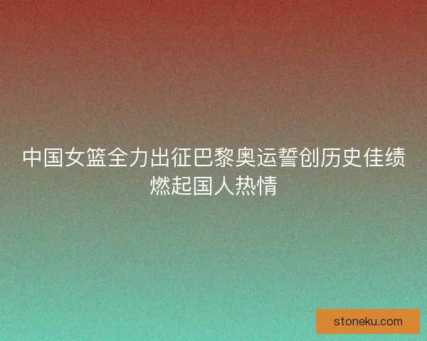 中国女篮全力出征巴黎奥运誓创历史佳绩燃起国人热情