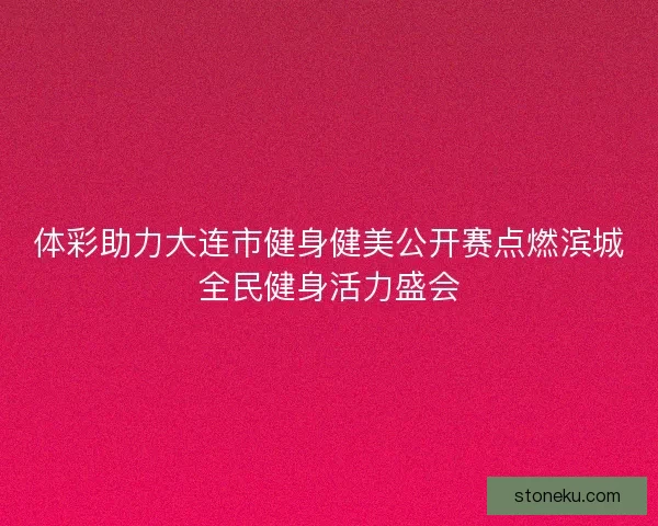 体彩助力大连市健身健美公开赛点燃滨城全民健身活力盛会