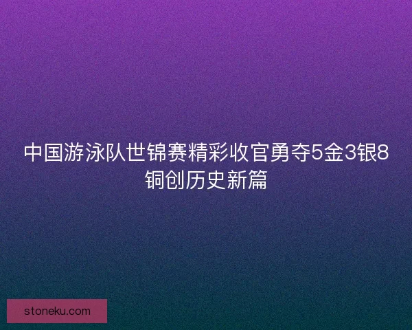 中国游泳队世锦赛精彩收官勇夺5金3银8铜创历史新篇