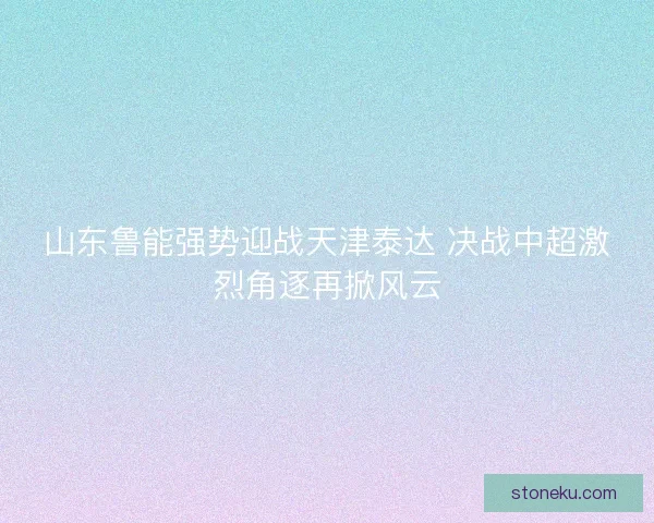 山东鲁能强势迎战天津泰达 决战中超激烈角逐再掀风云