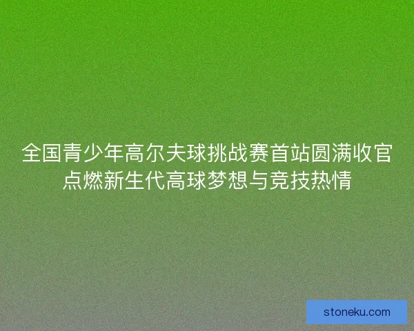 全国青少年高尔夫球挑战赛首站圆满收官点燃新生代高球梦想与竞技热情