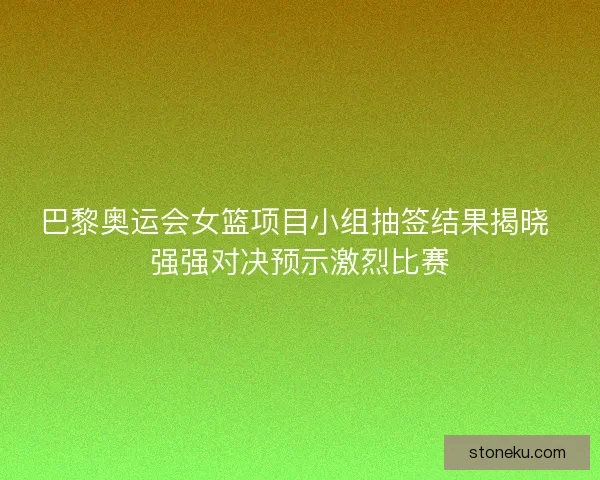巴黎奥运会女篮项目小组抽签结果揭晓 强强对决预示激烈比赛