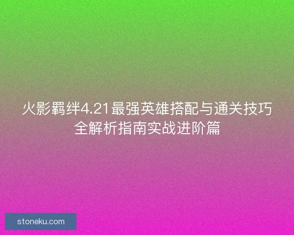 火影羁绊4.21最强英雄搭配与通关技巧全解析指南实战进阶篇
