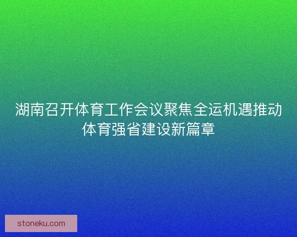 湖南召开体育工作会议聚焦全运机遇推动体育强省建设新篇章