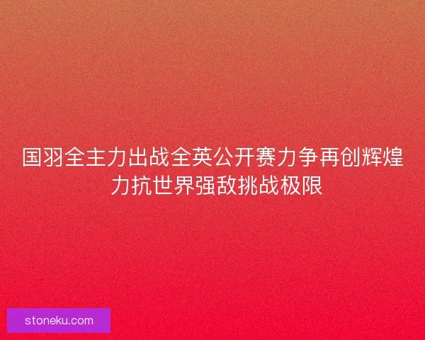 国羽全主力出战全英公开赛力争再创辉煌 力抗世界强敌挑战极限 国羽全主力出战全英公开赛力争再创辉煌 力抗世界强敌挑战极限