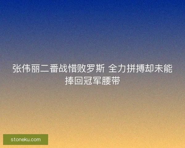 张伟丽二番战惜败罗斯 全力拼搏却未能捧回冠军腰带
