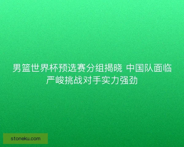 男篮世界杯预选赛分组揭晓 中国队面临严峻挑战对手实力强劲